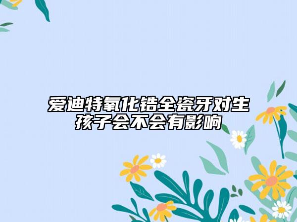 爱迪特氧化锆全瓷牙对生孩子会不会有影响