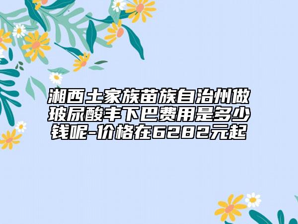 湘西土家族苗族自治州做玻尿酸丰下巴费用是多少钱呢-价格在6282元起
