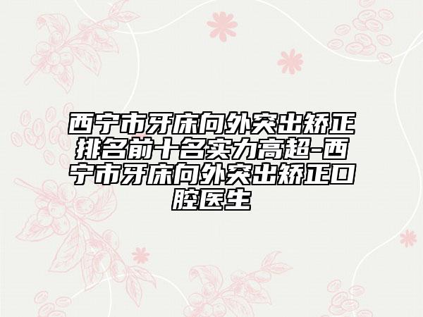 西宁市牙床向外突出矫正排名前十名实力高超-西宁市牙床向外突出矫正口腔医生