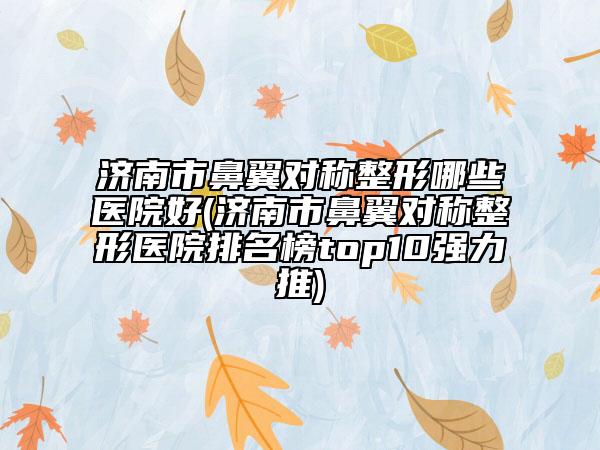 济南市鼻翼对称整形哪些医院好(济南市鼻翼对称整形医院排名榜top10强力推)