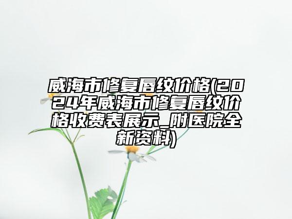 威海市修复唇纹价格(2024年威海市修复唇纹价格收费表展示_附医院全新资料)