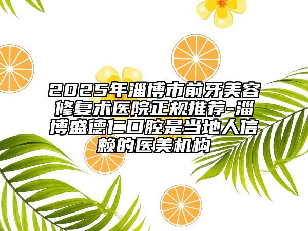 2025年淄博市前牙美容修复术医院正规推荐-淄博盛德仁口腔是当地人信赖的医美机构