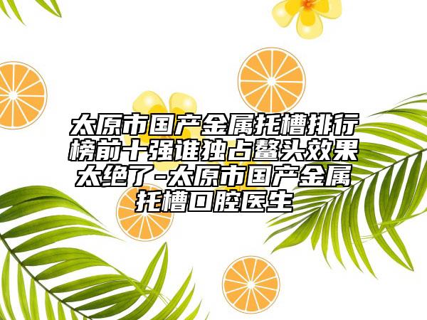 太原市国产金属托槽排行榜前十强谁独占鳌头效果太绝了-太原市国产金属托槽口腔医生