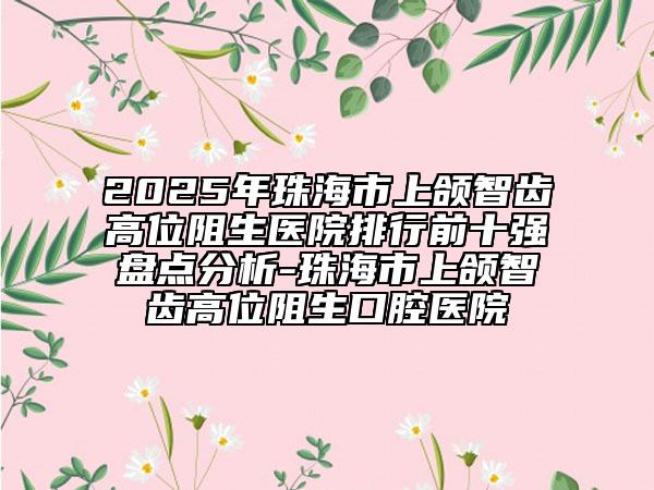 2025年珠海市上颌智齿高位阻生医院排行前十强盘点分析-珠海市上颌智齿高位阻生口腔医院
