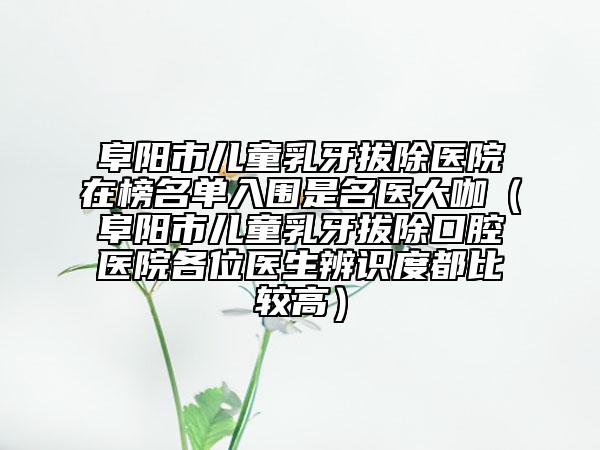 阜阳市儿童乳牙拔除医院在榜名单入围是名医大咖（阜阳市儿童乳牙拔除口腔医院各位医生辨识度都比较高）