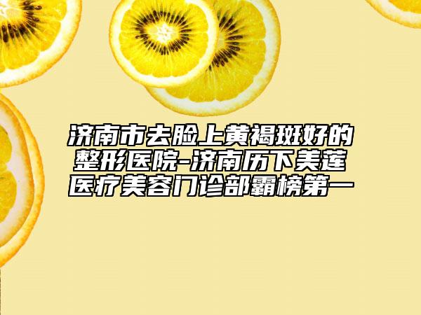 济南市去脸上黄褐斑好的整形医院-济南历下美莲医疗美容门诊部霸榜第一