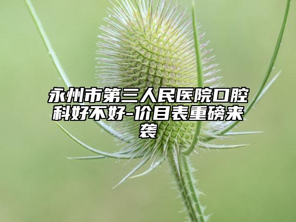 永州市第三人民医院口腔科好不好-价目表重磅来袭