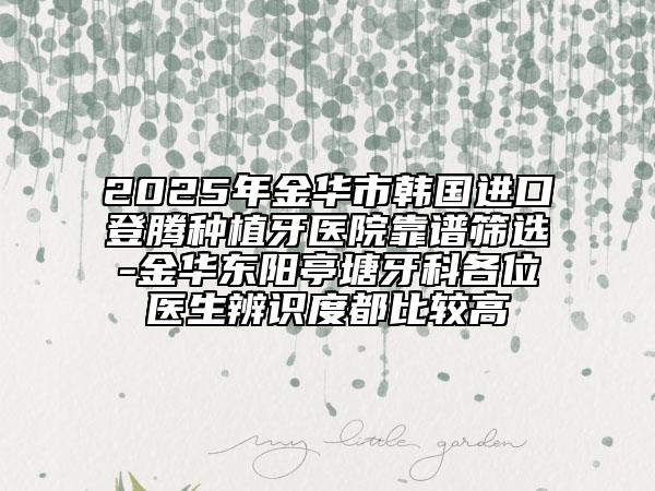 2025年金华市韩国进口登腾种植牙医院靠谱筛选-金华东阳亭塘牙科各位医生辨识度都比较高