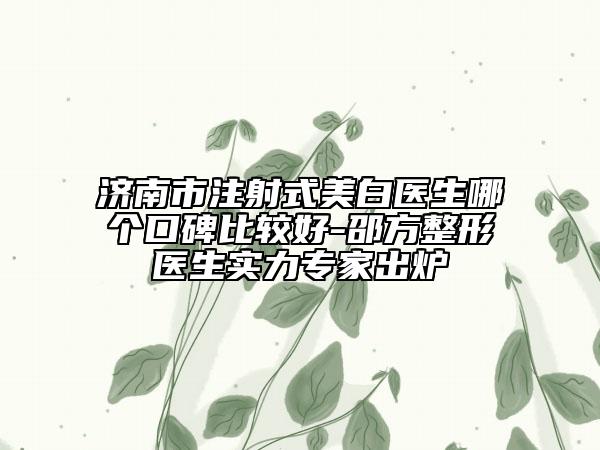 济南市注射式美白医生哪个口碑比较好-邵方整形医生实力专家出炉