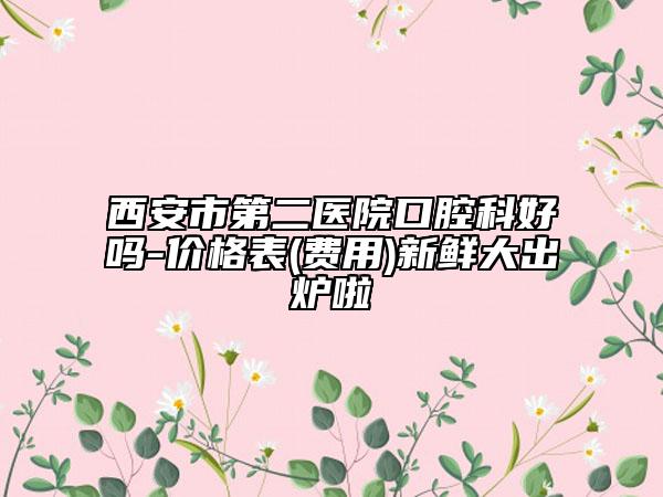 西安市第二医院口腔科好吗-价格表(费用)新鲜大出炉啦