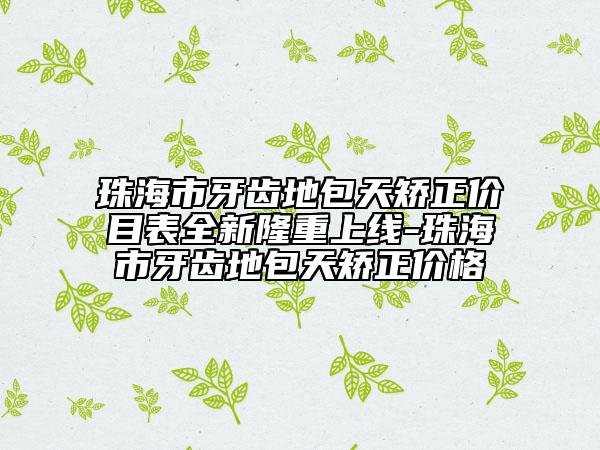 珠海市牙齿地包天矫正价目表全新隆重上线-珠海市牙齿地包天矫正价格