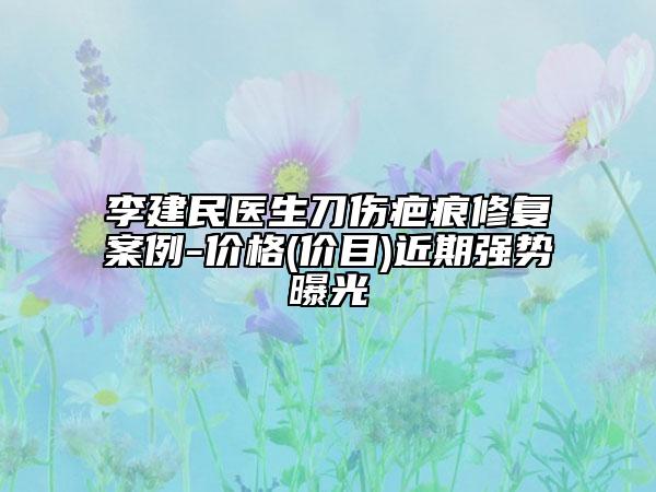 李建民医生刀伤疤痕修复案例-价格(价目)近期强势曝光