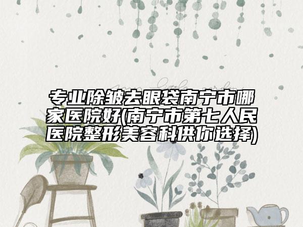 专业除皱去眼袋南宁市哪家医院好(南宁市第七人民医院整形美容科供你选择)