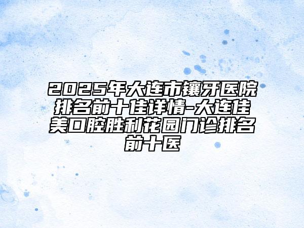 2025年大连市镶牙医院排名前十佳详情-大连佳美口腔胜利花园门诊排名前十医