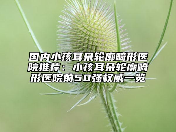 国内小孩耳朵轮廓畸形医院推荐：小孩耳朵轮廓畸形医院前50强权威一览