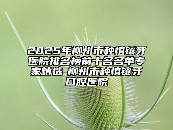 2025年柳州市种植镶牙医院排名榜前十名名单专家精选-柳州市种植镶牙口腔医院