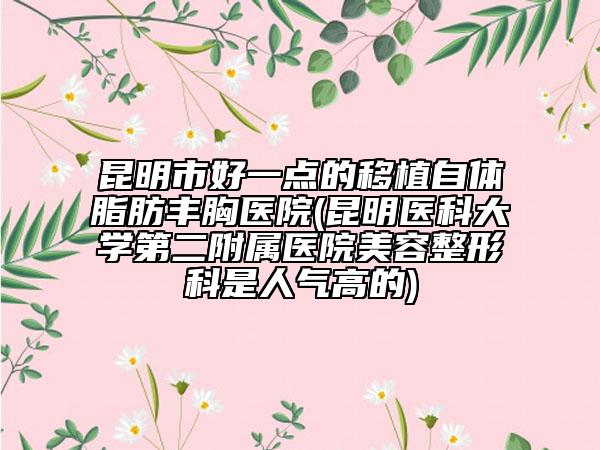 昆明市好一点的移植自体脂肪丰胸医院(昆明医科大学第二附属医院美容整形科是人气高的)