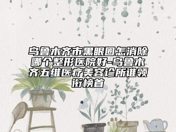 乌鲁木齐市黑眼圈怎消除哪个整形医院好-乌鲁木齐五维医疗美容诊所谁领衔榜首