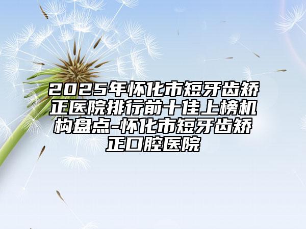 2025年怀化市短牙齿矫正医院排行前十佳上榜机构盘点-怀化市短牙齿矫正口腔医院