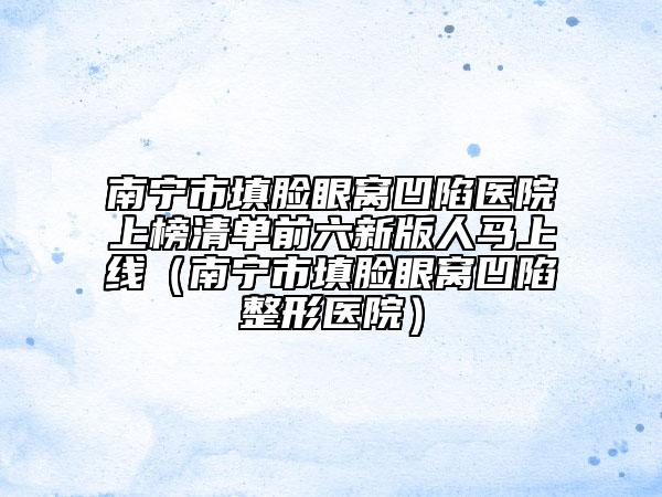 南宁市填脸眼窝凹陷医院上榜清单前六新版人马上线（南宁市填脸眼窝凹陷整形医院）