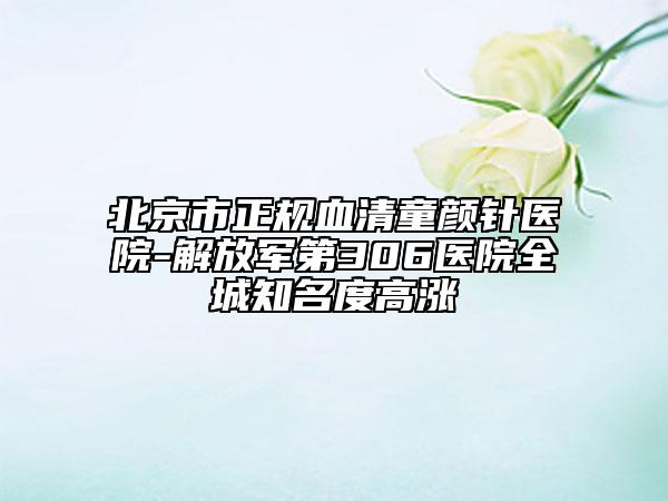 北京市正规血清童颜针医院-解放军第306医院全城知名度高涨