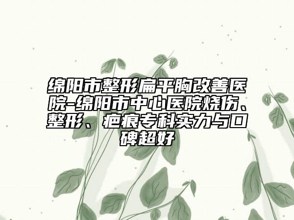 绵阳市整形扁平胸改善医院-绵阳市中心医院烧伤、整形、疤痕专科实力与口碑超好