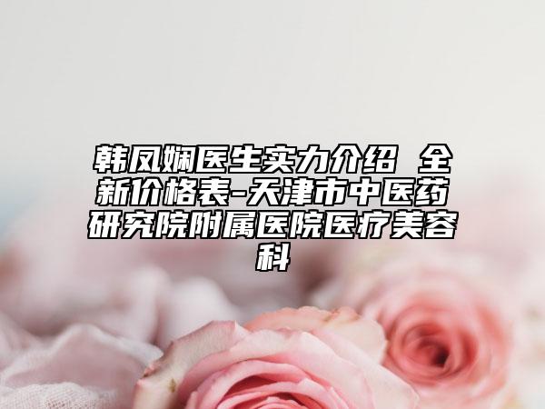 韩凤娴医生实力介绍 全新价格表-天津市中医药研究院附属医院医疗美容科