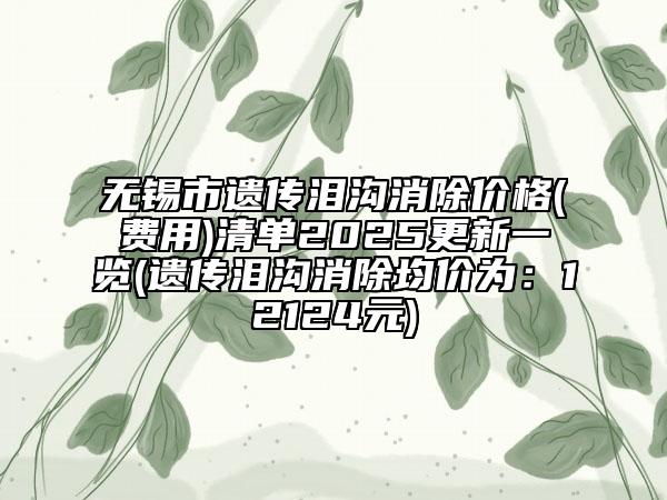 无锡市遗传泪沟消除价格(费用)清单2025更新一览(遗传泪沟消除均价为：12124元)