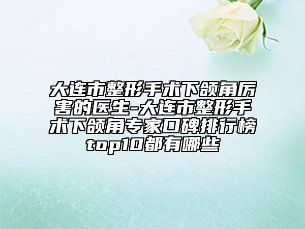 大连市整形手术下颌角厉害的医生-大连市整形手术下颌角专家口碑排行榜top10都有哪些