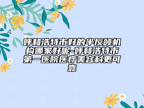 呼和浩特市好的半反颌机构哪家好呢-呼和浩特市第一医院医疗美容科更可靠