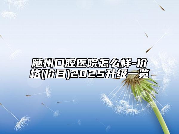 随州口腔医院怎么样-价格(价目)2025升级一览