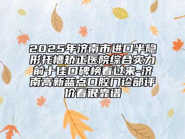 2025年济南市进口半隐形托槽矫正医院综合实力前十佳口碑榜看过来-济南高新蓝点口腔门诊部评价看很靠谱