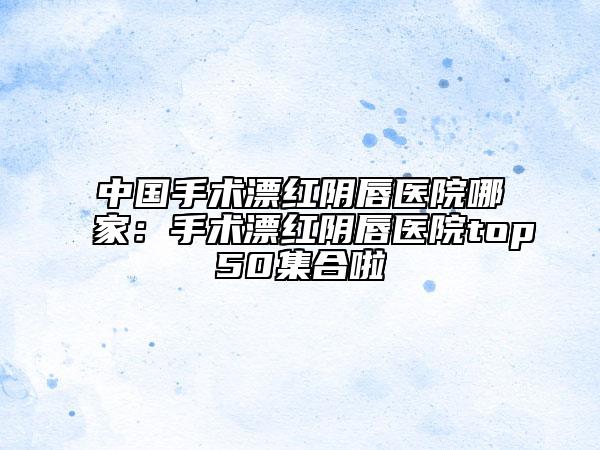 中国手术漂红阴唇医院哪家：手术漂红阴唇医院top50集合啦