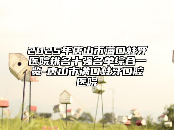 2025年唐山市满口蛀牙医院排名十强名单综合一览-唐山市满口蛀牙口腔医院
