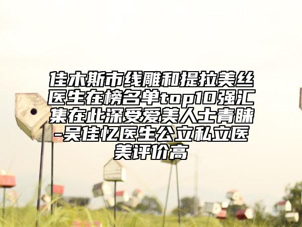 佳木斯市线雕和提拉美丝医生在榜名单top10强汇集在此深受爱美人士青睐-吴佳忆医生公立私立医美评价高