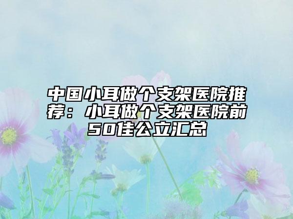 中国小耳做个支架医院推荐：小耳做个支架医院前50佳公立汇总