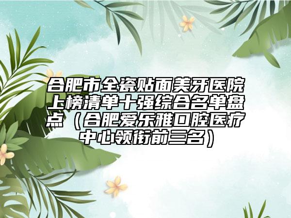合肥市全瓷贴面美牙医院上榜清单十强综合名单盘点（合肥爱乐雅口腔医疗中心领衔前三名）
