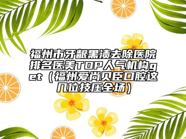 福州市牙龈黑渍去除医院排名医美TOP人气机构get（福州爱尚贝臣口腔这几位技压全场）