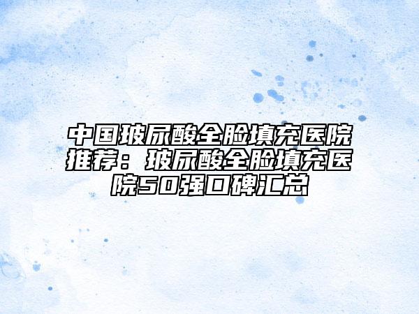 中国玻尿酸全脸填充医院推荐：玻尿酸全脸填充医院50强口碑汇总