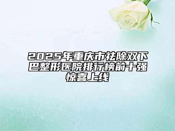 2025年重庆市祛除双下巴整形医院排行榜前十强惊喜上线