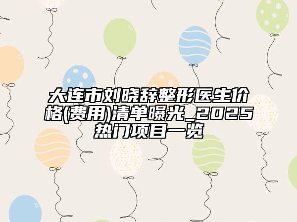 大连市刘晓辞整形医生价格(费用)清单曝光_2025热门项目一览