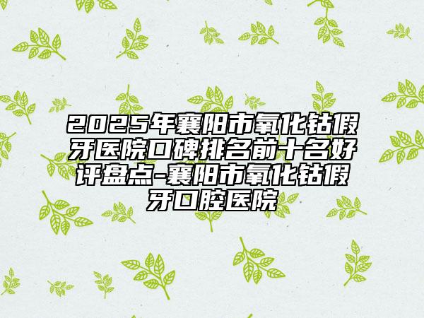 2025年襄阳市氧化钴假牙医院口碑排名前十名好评盘点-襄阳市氧化钴假牙口腔医院