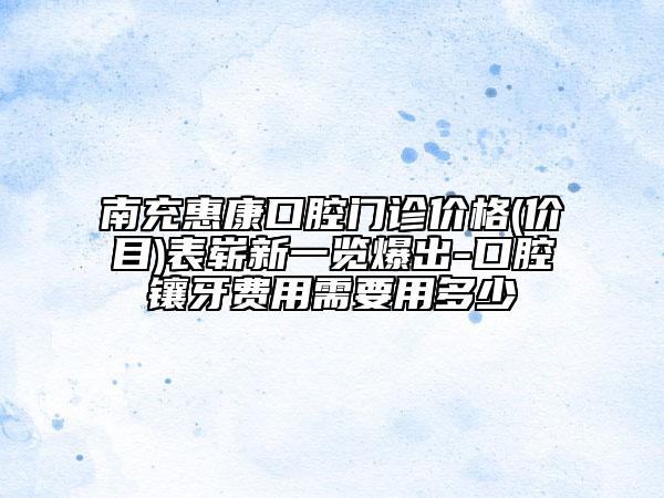 南充惠康口腔门诊价格(价目)表崭新一览爆出-口腔镶牙费用需要用多少