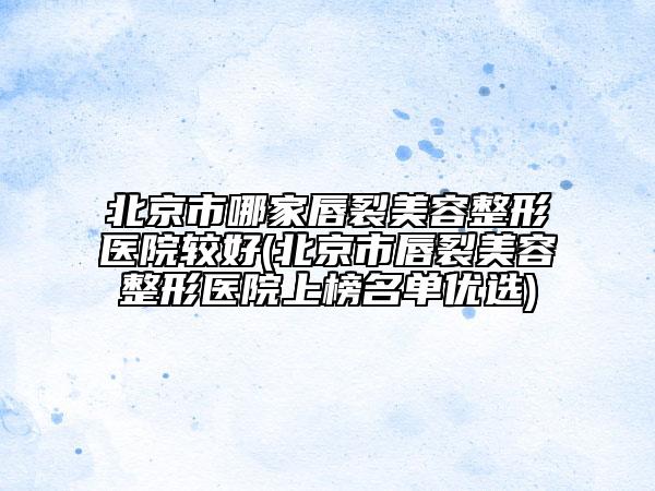 北京市哪家唇裂美容整形医院较好(北京市唇裂美容整形医院上榜名单优选)