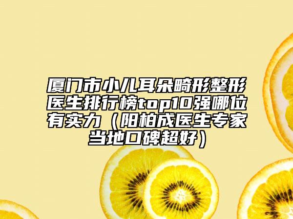厦门市小儿耳朵畸形整形医生排行榜top10强哪位有实力（阳柏成医生专家当地口碑超好）