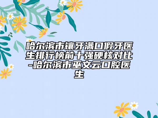 哈尔滨市镶牙满口假牙医生排行榜前十强硬核对比-哈尔滨市巫文云口腔医生
