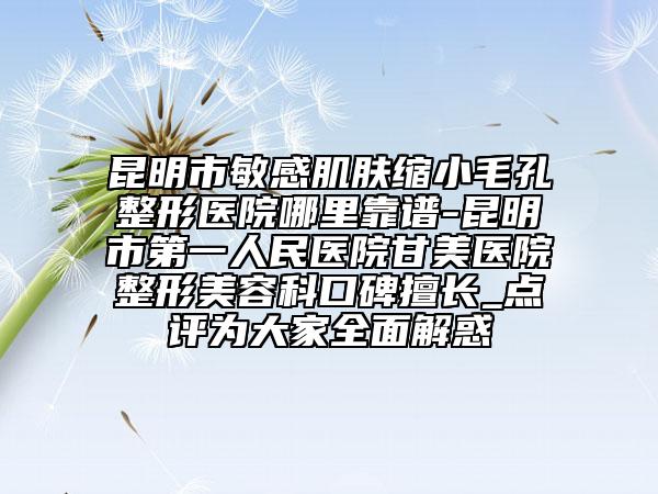 昆明市敏感肌肤缩小毛孔整形医院哪里靠谱-昆明市第一人民医院甘美医院整形美容科口碑擅长_点评为大家全面解惑