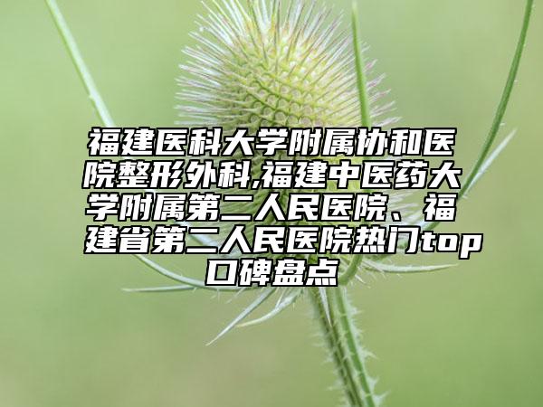 福建医科大学附属协和医院整形外科,福建中医药大学附属第二人民医院、福建省第二人民医院热门top口碑盘点