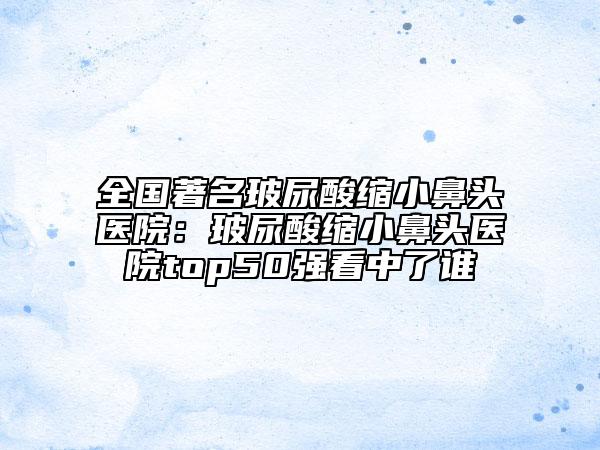 全国著名玻尿酸缩小鼻头医院：玻尿酸缩小鼻头医院top50强看中了谁