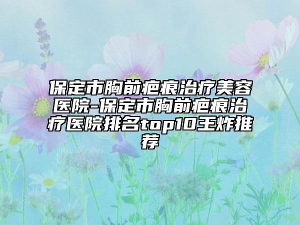 保定市胸前疤痕治疗美容医院-保定市胸前疤痕治疗医院排名top10王炸推荐